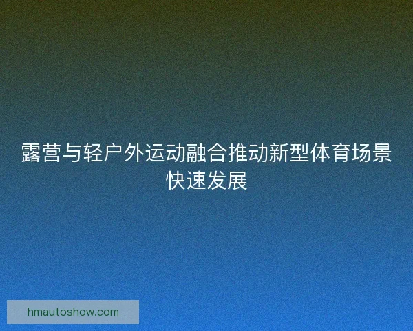 露营与轻户外运动融合推动新型体育场景快速发展