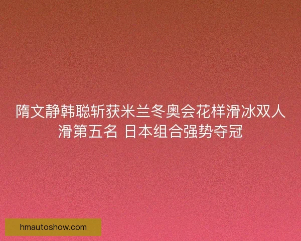 隋文静韩聪斩获米兰冬奥会花样滑冰双人滑第五名 日本组合强势夺冠