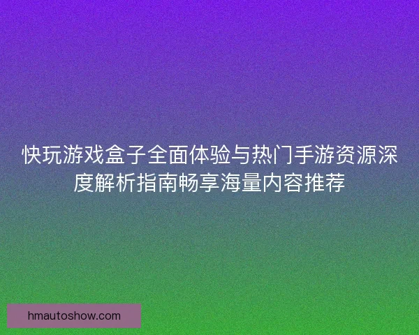 快玩游戏盒子全面体验与热门手游资源深度解析指南畅享海量内容推荐